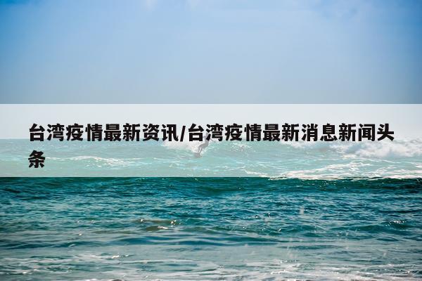 台湾疫情最新资讯/台湾疫情最新消息新闻头条