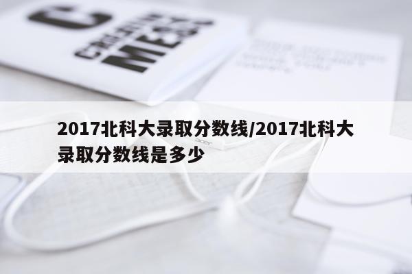 2017北科大录取分数线/2017北科大录取分数线是多少