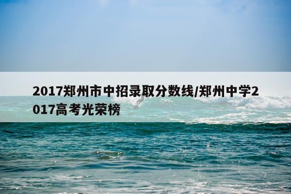 2017郑州市中招录取分数线/郑州中学2017高考光荣榜