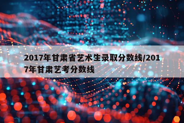 2017年甘肃省艺术生录取分数线/2017年甘肃艺考分数线
