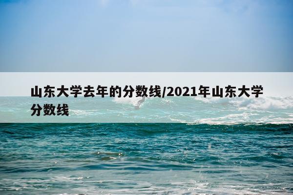 山东大学去年的分数线/2021年山东大学分数线