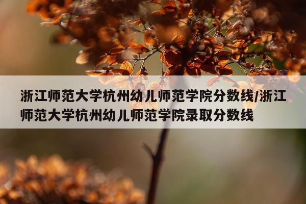 浙江师范大学杭州幼儿师范学院分数线/浙江师范大学杭州幼儿师范学院录取分数线