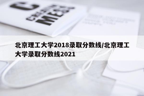 北京理工大学2018录取分数线/北京理工大学录取分数线2021