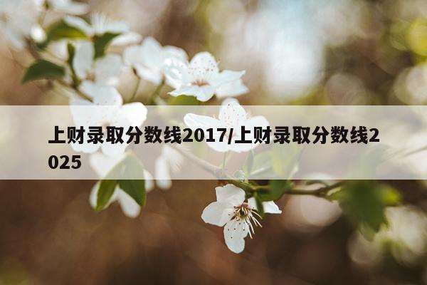 上财录取分数线2017/上财录取分数线2025