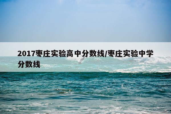 2017枣庄实验高中分数线/枣庄实验中学分数线