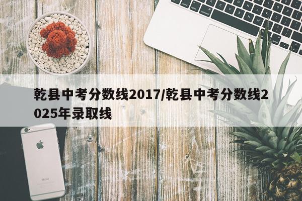 乾县中考分数线2017/乾县中考分数线2025年录取线