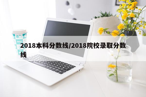 2018本科分数线/2018院校录取分数线