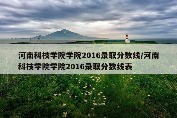 河南科技学院学院2016录取分数线/河南科技学院学院2016录取分数线表