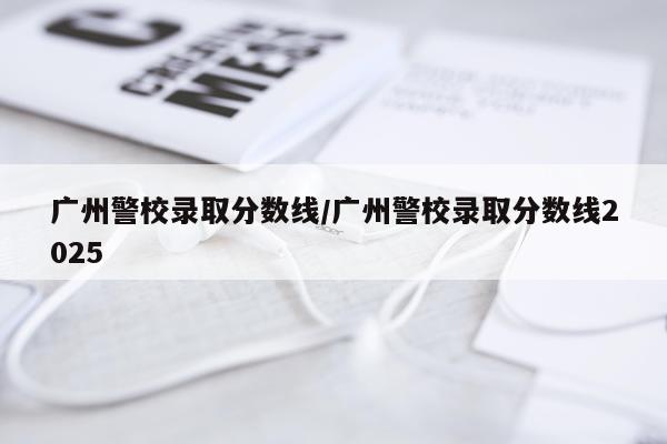 广州警校录取分数线/广州警校录取分数线2025