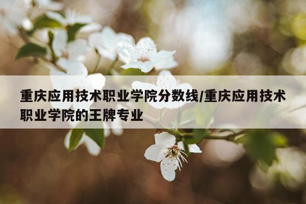 重庆应用技术职业学院分数线/重庆应用技术职业学院的王牌专业