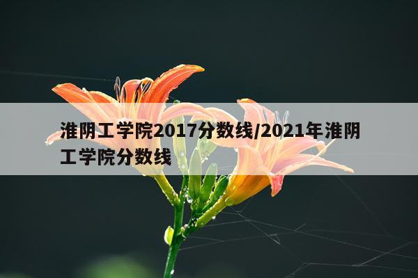 淮阴工学院2017分数线/2021年淮阴工学院分数线
