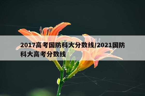 2017高考国防科大分数线/2021国防科大高考分数线