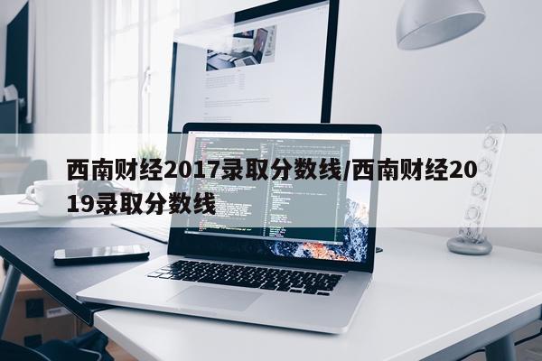 西南财经2017录取分数线/西南财经2019录取分数线