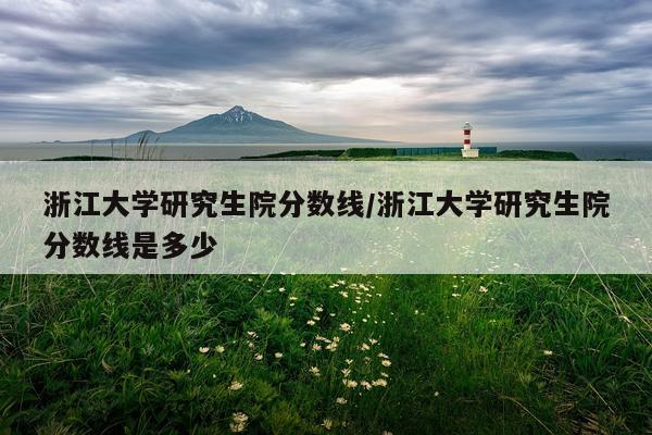 浙江大学研究生院分数线/浙江大学研究生院分数线是多少