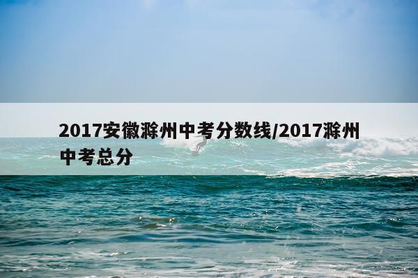 2017安徽滁州中考分数线/2017滁州中考总分