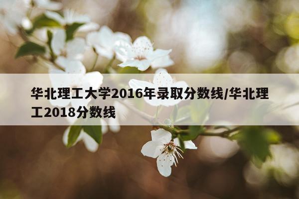 华北理工大学2016年录取分数线/华北理工2018分数线
