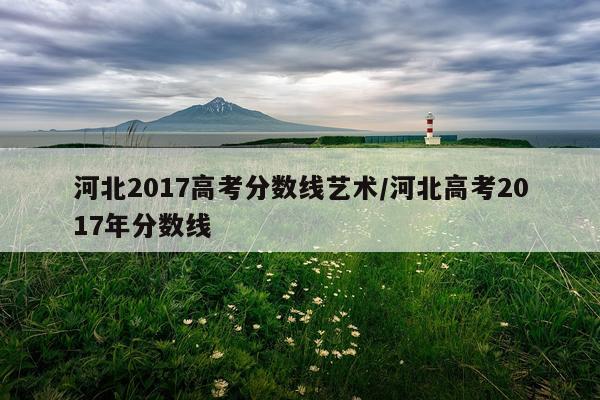 河北2017高考分数线艺术/河北高考2017年分数线