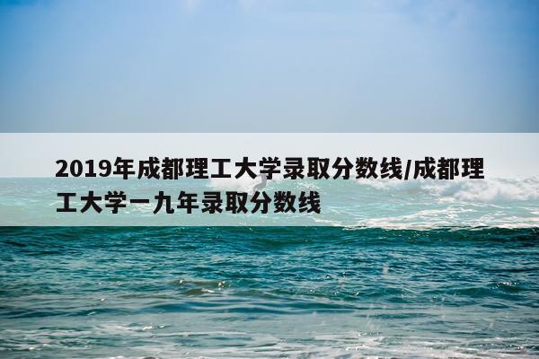 2019年成都理工大学录取分数线/成都理工大学一九年录取分数线