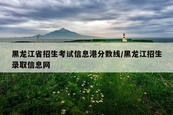 黑龙江省招生考试信息港分数线/黑龙江招生录取信息网