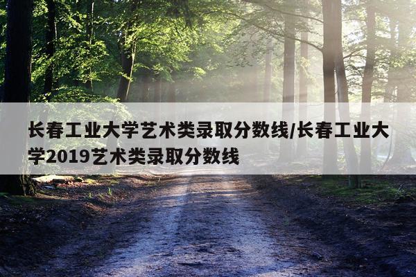 长春工业大学艺术类录取分数线/长春工业大学2019艺术类录取分数线