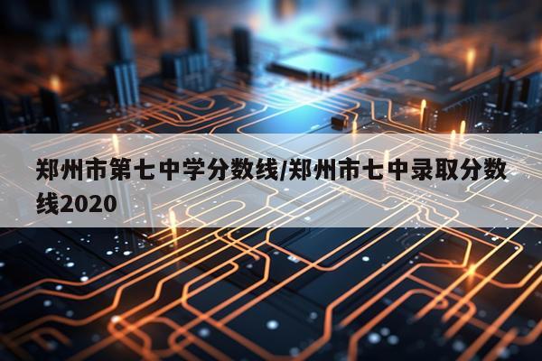 郑州市第七中学分数线/郑州市七中录取分数线2020