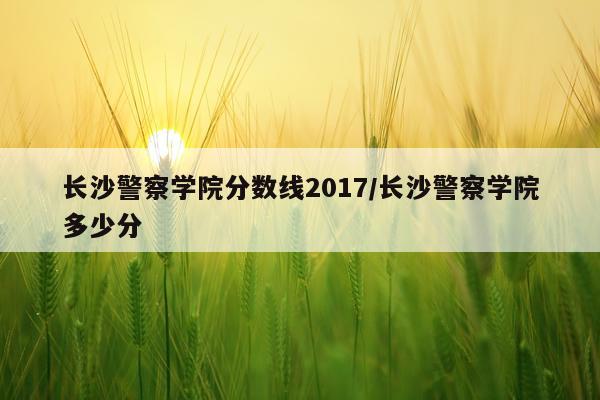 长沙警察学院分数线2017/长沙警察学院多少分