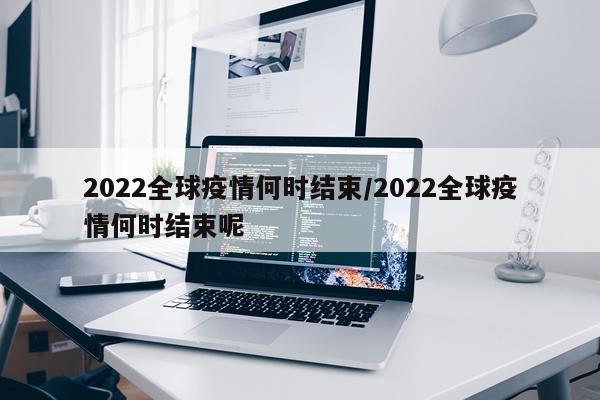 2022全球疫情何时结束/2022全球疫情何时结束呢