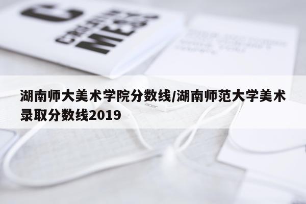 湖南师大美术学院分数线/湖南师范大学美术录取分数线2019