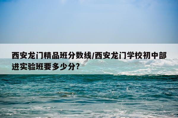 西安龙门精品班分数线/西安龙门学校初中部进实验班要多少分?