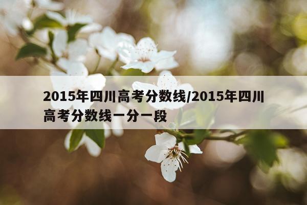 2015年四川高考分数线/2015年四川高考分数线一分一段