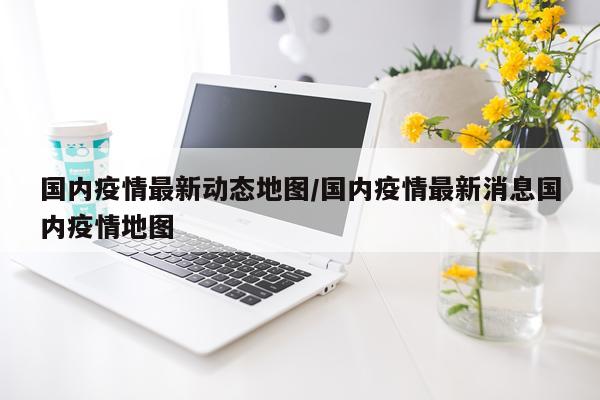 国内疫情最新动态地图/国内疫情最新消息国内疫情地图