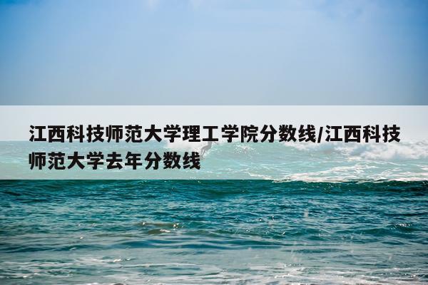 江西科技师范大学理工学院分数线/江西科技师范大学去年分数线