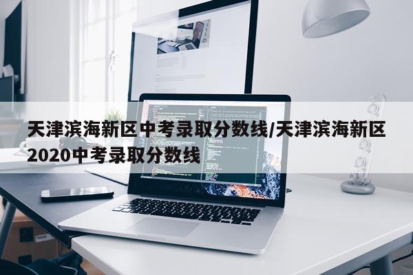 天津滨海新区中考录取分数线/天津滨海新区2020中考录取分数线