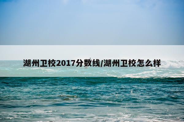 湖州卫校2017分数线/湖州卫校怎么样
