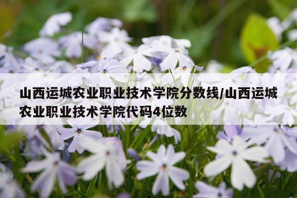 山西运城农业职业技术学院分数线/山西运城农业职业技术学院代码4位数