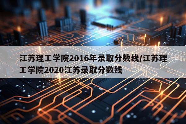 江苏理工学院2016年录取分数线/江苏理工学院2020江苏录取分数线