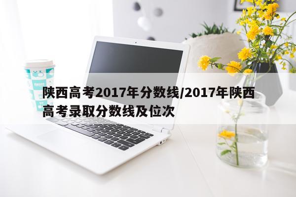 陕西高考2017年分数线/2017年陕西高考录取分数线及位次
