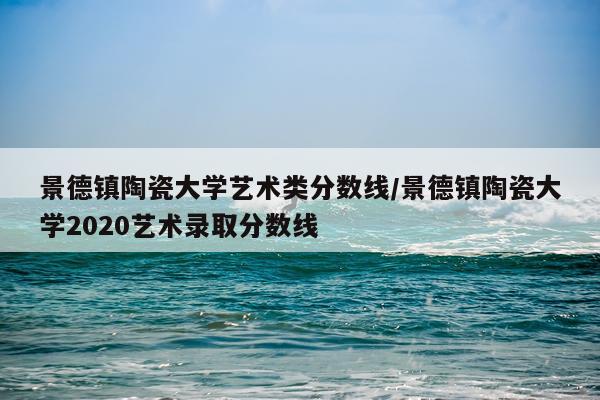 景德镇陶瓷大学艺术类分数线/景德镇陶瓷大学2020艺术录取分数线