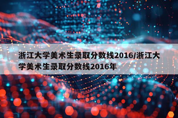 浙江大学美术生录取分数线2016/浙江大学美术生录取分数线2016年