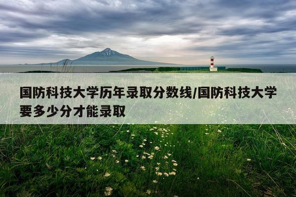 国防科技大学历年录取分数线/国防科技大学要多少分才能录取