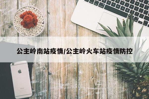 公主岭南站疫情/公主岭火车站疫情防控