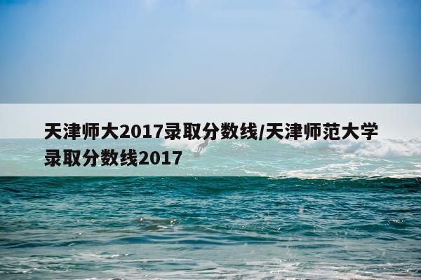 天津师大2017录取分数线/天津师范大学录取分数线2017