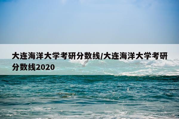 大连海洋大学考研分数线/大连海洋大学考研分数线2020