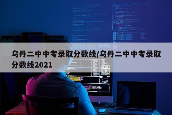 乌丹二中中考录取分数线/乌丹二中中考录取分数线2021