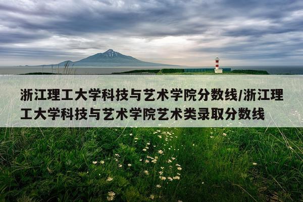 浙江理工大学科技与艺术学院分数线/浙江理工大学科技与艺术学院艺术类录取分数线