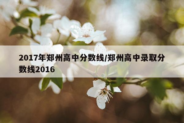 2017年郑州高中分数线/郑州高中录取分数线2016