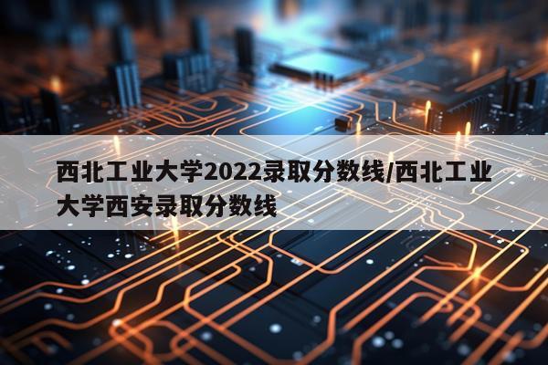 西北工业大学2022录取分数线/西北工业大学西安录取分数线