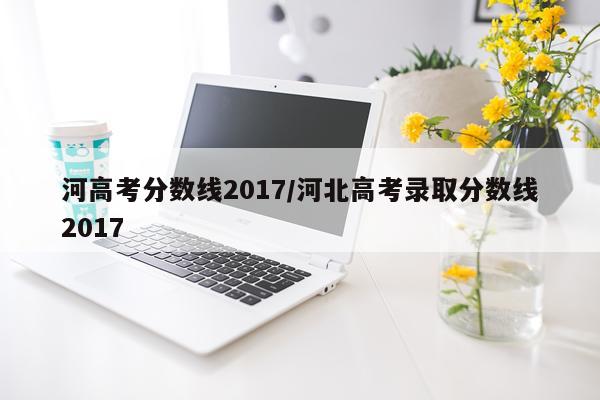 河高考分数线2017/河北高考录取分数线2017