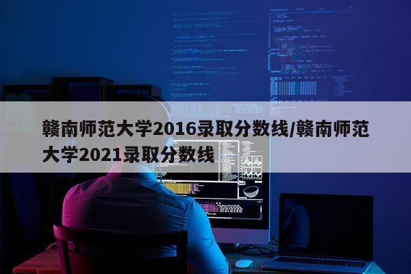 赣南师范大学2016录取分数线/赣南师范大学2021录取分数线
