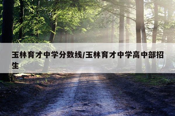 玉林育才中学分数线/玉林育才中学高中部招生